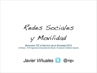 Redes Sociales
       y Movilidad
        Seminario TIC al Servicio de la Sociedad 2012
22 Marzo - ETS Ingeniería Universidad de Sevilla / Fundación Vodafone España




      Javier Viñuales                                   @vigu
 
