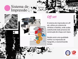 Off set
O sistema de impressão em off
set, utiliza um sistema de
cilindros e fotolito, onde acaba
substituindo todo processo de
construção de chapa com tipos.

Dando assim uma qualidade
melhor na impressão de
tipografia, e economizando
tempo.
 