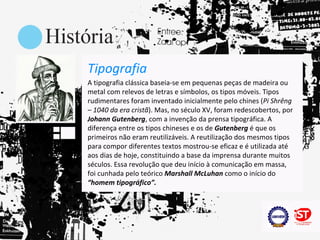 Tipografia
A tipografia clássica baseia-se em pequenas peças de madeira ou
metal com relevos de letras e símbolos, os tipos móveis. Tipos
rudimentares foram inventado inicialmente pelo chines (Pi Shrêng
– 1040 da era cristã). Mas, no século XV, foram redescobertos, por
Johann Gutenberg, com a invenção da prensa tipográfica. A
diferença entre os tipos chineses e os de Gutenberg é que os
primeiros não eram reutilizáveis. A reutilização dos mesmos tipos
para compor diferentes textos mostrou-se eficaz e é utilizada até
aos dias de hoje, constituindo a base da imprensa durante muitos
séculos. Essa revolução que deu início à comunicação em massa,
foi cunhada pelo teórico Marshall McLuhan como o início do
“homem tipográfico”.
 