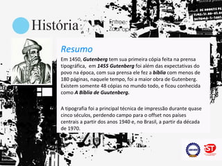 Resumo
Em 1450, Gutenberg tem sua primeira cópia feita na prensa
tipográfica, em 1455 Gutenberg foi além das expectativas do
povo na época, com sua prensa ele fez a bíblia com menos de
180 páginas, naquele tempo, foi a maior obra de Gutenberg.
Existem somente 48 cópias no mundo todo, e ficou conhecida
como A Bíblia de Guutenberg.

A tipografia foi a principal técnica de impressão durante quase
cinco séculos, perdendo campo para o offset nos países
centrais a partir dos anos 1940 e, no Brasil, a partir da década
de 1970.
 