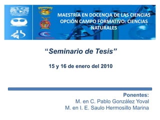 MAESTRÍA EN DOCENCIA DE LAS CIENCIAS OPCIÓN CAMPO FORMATIVO: CIENCIAS NATURALES “Seminario de Tesis” 15 y 16 de enero del 2010 Ponentes:  M. en C. Pablo González Yoval M. en I. E. Saulo Hermosillo Marina 