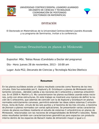 UNIVERSIDAD CENTROCCIDENTAL LISANDRO ALVARADO
DECANATO DE CIENCIAS Y TECNOLOGÍA
COORDINACIÓN DE POSTGRADO
DOCTORADO EN MATEMÁTICAS

INVITACIÓN
El Doctorado en Matemáticas de la Universidad Centroccidental Lisandro Alvarado
y su programa de Seminarios, invitan a la conferencia:

Sistemas Ortocéntricos en planos de Minkowski

Expositor: MSc. Tobías Rosas (Candidato a Doctor del programa)
Día - Hora: Jueves 28 de noviembre, 2013 - 10:00 am
Lugar: Aula PG2, Decanato de Ciencias y Tecnología Núcleo Obelisco

Resumen
En los planos euclídeos existe un clásico resultado conocido como Teorema de los tres
círculos. Este fue extendido por E. Asplund y B. Grünbaum a planos de Minkowski estrictamente convexos., dándole cabida a las nociones de C-ortocentro y sistemas ortocéntricos. En el 2009 H. Martini y S. Wu caracterizaron los planos euclídeos usando estas nociones, junto con otras estructuras. En este trabajo se mostrará una manera de deﬁnir la noción de C-ortocentro, que además de coincidir con la de Asplund y Grünbaum en planos
normados estrictamente convexos, permitirá extender las ideas sobre sistemas C-ortocéntricos, recta de Euler, círculo de los seis puntos y el teorema de los tres círculos, o teorema
de Jhonson a planos normados con varias aplicaciones. Se presentarán varias caracterizaciones de planos euclídeos mediante el estudio de sistemas C-ortocéntricos en planos de
Minkowski, relacionadas con las nociones de ortogonalidades de Birkhoﬀ e isósceles. Todos
estos resultados también son caracterizaciones geométricas para espacios con producto
interno dentro de los espacios de Banach reales de dimensión mayor o igual a 2.

 