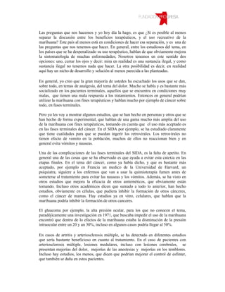 Las preguntas que nos hacemos y yo hoy día la hago, es que ¿Sí es posible al menos
separar la discusión entre los beneficios terapéuticos, y el uso recreativo de la
marihuana? Este país al menos está en condiciones de hacer esa separación, y es una de
las preguntas que nos tenemos que hacer. En general, entre los estudiosos del tema, en
los países que se ha despenalizado su uso terapéutico, hablan de que obviamente mejora
la sintomatología de muchas enfermedades; Nosotros tenemos en este sentido dos
opciones: uno, cerrar los ojos y decir: mira en realidad es una sustancia ilegal, y como
sustancia ilegal no tenemos nada que hacer. La otra posibilidad es decir, en realidad
aquí hay un nicho de desarrollo y solución al menos parecida a las planteadas.

En general, yo creo que la gran mayoría de ustedes ha escuchado los usos que se dan,
sobre todo, en temas de analgesia, del tema del dolor. Mucho se habla y es bastante más
socializado en los pacientes terminales, aquellos que se encuentra en condiciones muy
malas, que tienen una mala respuesta a los tratamientos. Entonces en general podrían
utilizar la marihuana con fines terapéuticos y hablan mucho por ejemplo de cáncer sobre
todo, en fases terminales.

Pero yo les voy a mostrar algunos estudios, que se han hecho en personas y otros que se
han hecho de forma experimental, que hablan de una gama mucho más amplia del uso
de la marihuana con fines terapéuticos, tomando en cuenta que el uso más aceptado es
en las fases terminales del cáncer. En el SIDA por ejemplo, se ha estudiado claramente
que tiene cualidades para que se puedan ingerir los retrovirales. Los retrovirales no
tienen efecto de vomito en la población, muchos de ellos no reaccionan bien y en
general evita vómitos y nauseas.

Una de las complicaciones de las fases terminales del SIDA, es la falta de apetito. En
general una de las cosas que se ha observado es que ayuda a evitar esta catexia en las
etapas finales. En el tema del cáncer, como ya había dicho, y que es bastante más
aceptado, por ejemplo en Francia un medico de la Universidad de Harvard, un
psiquiatra, siguiere a los enfermos que van a usar la quimioterapia fumen antes de
someterse al tratamiento para evitar las nauseas y los vómitos. Además, se ha visto en
otros estudios que mejora la eficacia de otros antieméticos, que obviamente están
tomando. Incluso otros académicos dicen que sumado a todo lo anterior, han hecho
estudios, obviamente en células, que pudiera inhibir la formación de otros cánceres,
como el cáncer de mamas. Hay estudios ya en vitro, celulares, que hablan que la
marihuana podría inhibir la formación de otros canceres.

El glaucoma por ejemplo, la alta presión ocular, para los que no conocen el tema,
paradójicamente una investigación en 1971, que buscaba impedir el uso de la marihuana
encontró que dentro de lo efectos de la marihuana estaba la disminución de la presión
intraocular entre un 20 y un 30%, incluso en algunos casos podría llegar al 50%.

En casos de artritis y arteriosclerosis múltiple, se ha detectado en diferentes estudios
que sería bastante beneficioso en cuanto al tratamiento. En el caso de pacientes con
arteriosclerosis múltiple, lesiones medulares, incluso con lesiones cerebrales, se
presentan mejorías del dolor, mejorías de las anestesias y mejorías en los temblores.
Incluso hay estudios, los menos, que dicen que podrían mejorar el control de esfínter,
que también se daña en estos pacientes.
 