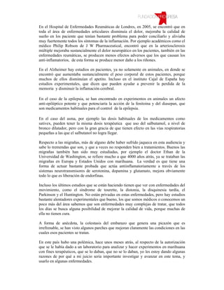 En el Hospital de Enfermedades Reumáticas de Londres, en 2005, se encontró que en
toda el área de enfermedades articulares disminuía el dolor, mejoraba la calidad de
sueño en los paciente que tenían bastante problema para poder conciliarlo y aliviaba
muy fuertemente todos los síntomas de la inflamación. Por ejemplo académicos como el
médico Philip Robson de J W Pharmaceutical, encontró que en la arteriosclerosis
múltiple mejoraba sustancialmente el dolor neuropático en los pacientes, también en las
enfermedades reumáticas, se producen menos efectos adversos que los que causan los
anti-inflamatorios, de esta forma se produce menor daño a los riñones.

En el Alzheimer hay estudios en pacientes, ya no solamente en animales, en donde se
encontró que aumentaba sustancialmente el peso corporal de estos pacientes, porque
muchos de ellos disminuían el apetito. Incluso en el instituto Cajal de España hay
estudios experimentales, que dicen que pueden ayudar a prevenir la perdida de la
memoria y disminuir la inflamación cerebral.

En el caso de la epilepsia, se han encontrado en experimentos en animales un afecto
anti-epiléptico potente y que potenciaría la acción de la fenitoina y del diasepan, que
son medicamentos habituales para el control de la epilepsia.

En el caso del asma, por ejemplo las dosis habituales de los medicamentos como
sativex, pueden tener la misma dosis terapéutica que uso del salbutamol, a nivel de
bronco dilatador, pero con la gran gracia de que tienen efecto en las vías respiratorias
pequeñas a las que el salbutanol no logra llegar.

Respecto a las migrañas, más de alguno debe haber sufrido jaqueca en esta audiencia y
sabe lo tremendas que son, y que a veces no responden bien a tratamientos. Buenos las
migrañas también han sido muy estudiadas, por ejemplo el doctor Ethan de la
Universidad de Washington, se refiere mucho a que 4000 años atrás, ya se trataban las
migrañas en Europa y Estados Unidos con marihuana. La verdad es que tiene una
forma de actuar bastante probada que actúa antiinflamatoriamente a través de los
sistemas neurotransmisores de serotonina, dopamina y glutamato, mejora obviamente
todo lo que es liberación de endorfinas.

Incluso los últimos estudios que se están haciendo tienen que ver con enfermedades del
movimiento, como el síndrome de tourette, la distonia, la disquinesia tardía, el
Parkinson y el Huntington. No están privadas en estas enfermedades, pero hay estudios
bastante alentadores experimentales que bueno, los que somos médicos o conocemos un
poco más del área sabemos que son enfermedades muy complejas de tratar, que todos
los días se busca alguna posibilidad de mejorar la calidad de vida, porque muchas de
ella no tienen cura.

A forma de anécdota, la colestasis del embarazo que genera una picazón que es
irrefrenable, se han visto algunos parches que mejoran claramente las condiciones en las
cuales esos pacientes se tratan.

En este país hubo una polémica, hace unos meses atrás, al respecto de la autorización
que se le había dado a un laboratorio para analizar y hacer experimentos en marihuana
con fines terapéuticos, que se lo daban, que no se lo daban, yo les estoy dando algunas
razones de por qué a mi juicio seria importante investigar y avanzar en este tema, y
usarlo en algunas enfermedades.
 