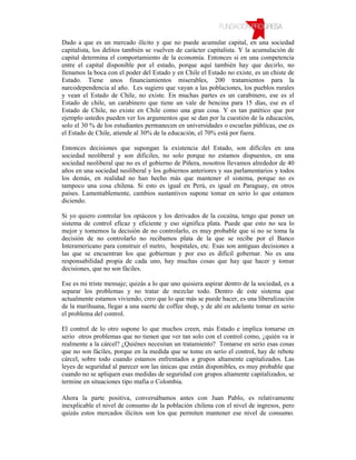Dado a que es un mercado ilícito y que no puede acumular capital, en una sociedad
capitalista, los delitos también se vuelven de carácter capitalista. Y la acumulación de
capital determina el comportamiento de la economía. Entonces si en una competencia
entre el capital disponible por el estado, porque aquí también hay que decirlo, no
llenamos la boca con el poder del Estado y en Chile el Estado no existe, es un chiste de
Estado. Tiene unos financiamientos miserables, 200 tratamientos para la
narcodependencia al año. Les sugiero que vayan a las poblaciones, los pueblos rurales
y vean el Estado de Chile, no existe. En muchas partes es un carabinero, ese es el
Estado de chile, un carabinero que tiene un vale de bencina para 15 días, ese es el
Estado de Chile, no existe en Chile como una gran cosa. Y es tan patético que por
ejemplo ustedes pueden ver los argumentos que se dan por la cuestión de la educación,
solo el 30 % de los estudiantes permanecen en universidades o escuelas públicas, ese es
el Estado de Chile, atiende al 30% de la educación, el 70% está por fuera.

Entonces decisiones que supongan la existencia del Estado, son difíciles en una
sociedad neoliberal y son difíciles, no solo porque no estamos dispuestos, en una
sociedad neoliberal que no es el gobierno de Piñera, nosotros llevamos alrededor de 40
años en una sociedad neoliberal y los gobiernos anteriores y sus parlamentarios y todos
los demás, en realidad no han hecho más que mantener el sistema, porque no es
tampoco una cosa chilena. Si esto es igual en Perú, es igual en Paraguay, en otros
países. Lamentablemente, cambios sustantivos supone tomar en serio lo que estamos
diciendo.

Si yo quiero controlar los opiáceos y los derivados de la cocaína, tengo que poner un
sistema de control eficaz y eficiente y eso significa plata. Puede que esto no sea lo
mejor y tomemos la decisión de no controlarlo, es muy probable que si no se toma la
decisión de no controlarlo no recibamos plata de la que se recibe por el Banco
Interamericano para construir el metro, hospitales, etc. Esas son antiguas decisiones a
las que se encuentran los que gobiernan y por eso es difícil gobernar. No es una
responsabilidad propia de cada uno, hay muchas cosas que hay que hacer y tomar
decisiones, que no son fáciles.

Ese es mi triste mensaje; quizás a lo que uno quisiera aspirar dentro de la sociedad, es a
separar los problemas y no tratar de mezclar todo. Dentro de este sistema que
actualmente estamos viviendo, creo que lo que más se puede hacer, es una liberalización
de la marihuana, llegar a una suerte de coffee shop, y de ahí en adelante tomar en serio
el problema del control.

El control de lo otro supone lo que muchos creen, más Estado e implica tomarse en
serio otros problemas que no tienen que ver tan solo con el control como, ¿quién va ir
realmente a la cárcel? ¿Quiénes necesitan un tratamiento? Tomarse en serio esas cosas
que no son fáciles, porque en la medida que se tome en serio el control, hay de rebote
cárcel, sobre todo cuando estamos enfrentados a grupos altamente capitalizados. Las
leyes de seguridad al parecer son las únicas que están disponibles, es muy probable que
cuando no se apliquen esas medidas de seguridad con grupos altamente capitalizados, se
termine en situaciones tipo mafia o Colombia.

Ahora la parte positiva, conversábamos antes con Juan Pablo, es relativamente
inexplicable el nivel de consumo de la población chilena con el nivel de ingresos, pero
quizás estos mercados ilícitos son los que permiten mantener ese nivel de consumo.
 