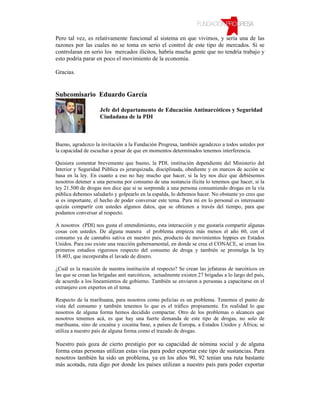 Pero tal vez, es relativamente funcional al sistema en que vivimos, y sería una de las
razones por las cuales no se toma en serio el control de este tipo de mercados. Si se
controlaran en serio los mercados ilícitos, habría mucha gente que no tendría trabajo y
esto podría parar en poco el movimiento de la economía.

Gracias.


Subcomisario Eduardo García

                     Jefe del departamento de Educación Antinarcóticos y Seguridad
                     Ciudadana de la PDI



Bueno, agradezco la invitación a la Fundación Progresa, también agradezco a todos ustedes por
la capacidad de escuchar a pesar de que en momentos determinados tenemos interferencia.

Quisiera comentar brevemente que bueno, la PDI, institución dependiente del Ministerio del
Interior y Seguridad Pública es jerarquizada, disciplinada, obediente y en marcos de acción se
basa en la ley. En cuanto a eso no hay mucho que hacer, si la ley nos dice que debiésemos
nosotros detener a una persona por consumo de una sustancia ilícita lo tenemos que hacer, si la
ley 21.500 de drogas nos dice que si se sorprende a una persona consumiendo drogas en la vía
pública debemos saludarlo y golpearlo en la espalda, lo debemos hacer. No obstante yo creo que
si es importante, el hecho de poder conversar este tema. Para mí en lo personal es interesante
quizás compartir con ustedes algunos datos, que se obtienen a través del tiempo, para que
podamos conversar al respecto.

A nosotros (PDI) nos gusta el entendimiento, esta interacción y me gustaría compartir algunas
cosas con ustedes. De alguna manera el problema empieza más menos el año 60, con el
consumo ya de cannabis sativa en nuestro país, producto de movimientos hippies en Estados
Unidos. Para eso existe una reacción gubernamental, en donde se crea el CONACE, se crean los
primeros estudios rigurosos respecto del consumo de droga y también se promulga la ley
18.403, que incorporaba el lavado de dinero.

¿Cuál es la reacción de nuestra institución al respecto? Se crean las jefaturas de narcóticos en
las que se crean las brigadas anti narcóticos, actualmente existen 27 brigadas a lo largo del país,
de acuerdo a los lineamientos de gobierno. También se enviaron a personas a capacitarse en el
extranjero con expertos en el tema.

Respecto de la marihuana, para nosotros como policías es un problema. Tenemos el punto de
vista del consumo y también tenemos lo que es el tráfico propiamente. En realidad lo que
nosotros de alguna forma hemos decidido compactar. Otro de los problemas o alcances que
nosotros tenemos acá, es que hay una fuerte demanda de este tipo de drogas, no solo de
marihuana, sino de cocaína y cocaína base, a países de Europa, a Estados Unidos y África; se
utiliza a nuestro país de alguna forma como el trazado de drogas.

Nuestro país goza de cierto prestigio por su capacidad de nómina social y de alguna
forma estas personas utilizan estas vías para poder exportar este tipo de sustancias. Para
nosotros también ha sido un problema, ya en los años 90, 92 tenían una ruta bastante
más acotada, ruta digo por donde los países utilizan a nuestro país para poder exportar
 