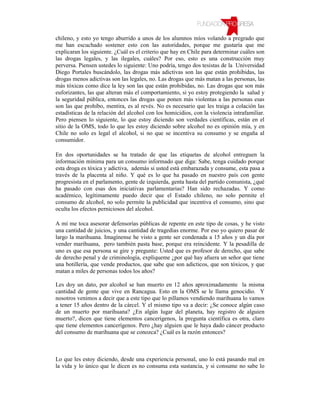 chileno, y esto yo tengo aburrido a unos de los alumnos míos volando a pregrado que
me han escuchado sostener esto con las autoridades, porque me gustaría que me
explicaran los siguiente. ¿Cuál es el criterio que hay en Chile para determinar cuáles son
las drogas legales, y las ilegales, cuáles? Por eso, esto es una construcción muy
perversa. Piensen ustedes lo siguiente: Uno podría, tengo dos tesistas de la Universidad
Diego Portales buscándolo, las drogas más adictivas son las que están prohibidas, las
drogas menos adictivas son las legales, no. Las drogas que más matan a las personas, las
más tóxicas como dice la ley son las que están prohibidas, no. Las drogas que son más
euforizantes, las que alteran más el comportamiento, si yo estoy protegiendo la salud y
la seguridad pública, entonces las drogas que ponen más violentas a las personas esas
son las que prohíbo, mentira, es al revés. No es necesario que les traiga a colación las
estadísticas de la relación del alcohol con los homicidios, con la violencia intrafamiliar.
Pero piensen lo siguiente, lo que estoy diciendo son verdades científicas, están en el
sitio de la OMS, todo lo que les estoy diciendo sobre alcohol no es opinión mía, y en
Chile no solo es legal el alcohol, si no que se incentiva su consumo y se engaña al
consumidor.

En dos oportunidades se ha tratado de que las etiquetas de alcohol entreguen la
información mínima para un consumo informado que diga: Sabe, tenga cuidado porque
esta droga es tóxica y adictiva, además si usted está embarazada y consume, esta pasa a
través de la placenta al niño. Y qué es lo que ha pasado en nuestro país con gente
progresista en el parlamento, gente de izquierda, genta hasta del partido comunista, ¿qué
ha pasado con esas dos iniciativas parlamentarias? Han sido rechazadas. Y como
académico, legítimamente puedo decir que el Estado chileno, no solo permite el
consumo de alcohol, no solo permite la publicidad que incentiva el consumo, sino que
oculta los efectos perniciosos del alcohol.

A mí me toca asesorar defensorías públicas de repente en este tipo de cosas, y he visto
una cantidad de juicios, y una cantidad de tragedias enorme. Por eso yo quiero pasar de
largo la marihuana. Imagínense he visto a gente ser condenada a 15 años y un día por
vender marihuana, pero también pasta base, porque era reincidente. Y la pesadilla de
uno es que esa persona se gire y pregunte: Usted que es profesor de derecho, que sabe
de derecho penal y de criminología, explíqueme ¿por qué hay afuera un señor que tiene
una botillería, que vende productos, que sabe que son adicticos, que son tóxicos, y que
matan a miles de personas todos los años?

Les doy un dato, por alcohol se han muerto en 12 años aproximadamente la misma
cantidad de gente que vive en Rancagua. Esto en la OMS se le llama genocidio. Y
nosotros venimos a decir que a este tipo que lo pillamos vendiendo marihuana lo vamos
a tener 15 años dentro de la cárcel. Y el mismo tipo va a decir: ¿Se conoce algún caso
de un muerto por marihuana? ¿En algún lugar del planeta, hay registro de alguien
muerto?, dicen que tiene elementos cancerígenos, la pregunta científica es otra, claro
que tiene elementos cancerígenos. Pero ¿hay alguien que le haya dado cáncer producto
del consumo de marihuana que se conozca? ¿Cuál es la razón entonces?



Lo que les estoy diciendo, desde una experiencia personal, uno lo está pasando mal en
la vida y lo único que le dicen es no consuma esta sustancia, y si consume no sabe lo
 