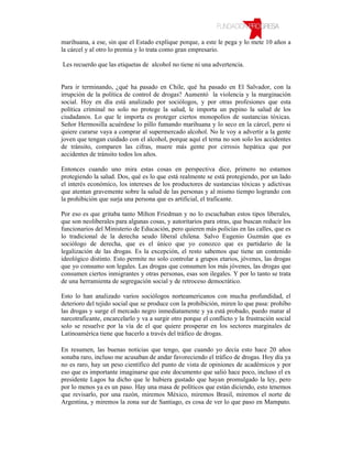 marihuana, a ese, sin que el Estado explique porque, a este le pega y lo mete 10 años a
la cárcel y al otro lo premia y lo trata como gran empresario.

Les recuerdo que las etiquetas de alcohol no tiene ni una advertencia.


Para ir terminando, ¿qué ha pasado en Chile, qué ha pasado en El Salvador, con la
irrupción de la política de control de drogas? Aumentó la violencia y la marginación
social. Hoy en día está analizado por sociólogos, y por otras profesiones que esta
política criminal no solo no protege la salud, le importa un pepino la salud de los
ciudadanos. Lo que le importa es proteger ciertos monopolios de sustancias tóxicas.
Señor Hermosilla acuérdese lo pillo fumando marihuana y lo seco en la cárcel, pero si
quiere curarse vaya a comprar al supermercado alcohol. No le voy a advertir a la gente
joven que tengan cuidado con el alcohol, porque aquí el tema no son solo los accidentes
de tránsito, comparen las cifras, muere más gente por cirrosis hepática que por
accidentes de tránsito todos los años.

Entonces cuando uno mira estas cosas en perspectiva dice, primero no estamos
protegiendo la salud. Dos, qué es lo que está realmente se está protegiendo, por un lado
el interés económico, los intereses de los productores de sustancias tóxicas y adictivas
que atentan gravemente sobre la salud de las personas y al mismo tiempo logrando con
la prohibición que surja una persona que es artificial, el traficante.

Por eso es que gritaba tanto Milton Friedman y no lo escuchaban estos tipos liberales,
que son neoliberales para algunas cosas, y autoritarios para otras, que buscan reducir los
funcionarios del Ministerio de Educación, pero quieren más policías en las calles, que es
lo tradicional de la derecha seudo liberal chilena. Salvo Eugenio Guzmán que es
sociólogo de derecha, que es el único que yo conozco que es partidario de la
legalización de las drogas. Es la excepción, el resto sabemos que tiene un contenido
ideológico distinto. Esto permite no solo controlar a grupos etarios, jóvenes, las drogas
que yo consumo son legales. Las drogas que consumen los más jóvenes, las drogas que
consumen ciertos inmigrantes y otras personas, esas son ilegales. Y por lo tanto se trata
de una herramienta de segregación social y de retroceso democrático.

Esto lo han analizado varios sociólogos norteamericanos con mucha profundidad, el
deterioro del tejido social que se produce con la prohibición, miren lo que pasa: prohíbo
las drogas y surge el mercado negro inmediatamente y ya está probado, puedo matar al
narcotraficante, encarcelarlo y va a surgir otro porque el conflicto y la frustración social
solo se resuelve por la vía de el que quiere prosperar en los sectores marginales de
Latinoamérica tiene que hacerlo a través del tráfico de drogas.

En resumen, las buenas noticias que tengo, que cuando yo decía esto hace 20 años
sonaba raro, incluso me acusaban de andar favoreciendo el tráfico de drogas. Hoy día ya
no es raro, hay un peso científico del punto de vista de opiniones de académicos y por
eso que es importante imaginarse que este documento que salió hace poco, incluso el ex
presidente Lagos ha dicho que le hubiera gustado que hayan promulgado la ley, pero
por lo menos ya es un paso. Hay una masa de políticos que están diciendo, esto tenemos
que revisarlo, por una razón, miremos México, miremos Brasil, miremos el norte de
Argentina, y miremos la zona sur de Santiago, es cosa de ver lo que paso en Mampato.
 