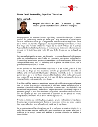 Tercer Panel: Prevención y Seguridad Ciudadana

Pablo Carvacho

                      Abogado Universidad de Chile. Co-fundador y actual
                      Director ejecutivo de la Fundación Ciudadano Inteligente




Tengo preparada una presentación súper específica y creo que bien fome para el público
que esta acá, pero la voy a tener que hacer igual. Voy aprovechar de decir algunas
cosas en torno a la discusión que se ha generado. Primero decir que tengo cierto temor
por el público acá presente, porque yo no me encuentro en una posición buena. Yo más
bien tengo una posición intermedia porque me ha tocado trabajar en el Consejo
Nacional de Control de Estupefacientes, en instituciones y fundaciones relacionadas con
pobreza, por lo tanto tengo una visión del tema de las drogas que me ha llegado de
cerca.

Creo que en la discusión se genera una distorsión y es porque el estatuto legal tiene dos
vicios que están claramente identificados acá y que están inversamente mal enfocados.
Primero el de la marihuana, yo creo que es evidente que la marihuana no debiera estar
catalogada como droga dura. Es una droga que no genera los males sociales, que si
generan otras drogas como el alcohol.

El otro estatuto que está abiertamente equivocado es el del alcohol, pero en el otro
sentido. Es una droga que tiene mucho más impacto, que genera mucho más daño, sin
embargo está completamente liberalizada y altamente fomentada. A mí la sensación
que me da es que si la marihuana estuviera liberalizada no habría nadie acá hoy, con
todo respeto. El tema que propongo yo, es ir más allá de la marihuana, los invito a
pensar en lo otro, qué pasa con las otras drogas.

Si se fijan en Chile las drogas prevalentes, las que más problemas generan son la pasta
base y el alcohol. Hay una especie de degrade de norte a sur, es casi perfecto de cómo la
pasta base va siendo el problema y llegando al sur, centro-sur pasa a ser el alcohol. Esos
son nuestros dos problemas y no he visto a ninguna persona acá que se haga cargo de la
pasta base, porque la pasta base combinada con pobreza y vulnerabilidad es desastrosa.
Esto no significa que haya que criminalizar el consumo, eso me parece una locura,
completamente inhumano, acá es donde estamos equivocados.

Prohibir es distinto que controlar, hoy es necesario general cierto control sobre algunas
drogas porque son extremadamente dañinas y mucho más tóxicas que antes. La pasta
base genera adicción a un nivel mucho más rápido que la marihuana.

Yo no tengo duda que liberalizar el mercado de la marihuana no va a traer ningún efecto
malo, sino que va a aumentar las libertades, pero también creo que no va a solucionar el
problema de las drogas cuando está asociado a pobreza o cuando esa asociado a
vulnerabilidad.
 