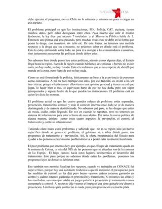 debe ejecutar el programa, eso en Chile no lo sabemos y estamos un poco a ciegas en
ese aspecto.

El problema principal es que las instituciones, PDI, Policía, OS7, etcétera, tienen
muchos datos, pero están desligados entre ellos. Pasa mucho que ante el mismo
fenómeno, la ley dice que incauto 7 toneladas y el Ministerio Público habla de 5.
Entonces uno piensa qué está pasando, pero muchas veces esto se debe en la forma que
pesan la droga, con masetero, sin tallo etc. De esta forma, no tenemos una medida
respecto a la droga que sea constante, no podemos saber en dónde está el problema.
Esto lo estoy enfocando sobre todo, no para ir a castigar a los consumidores o usuarios,
sino justamente para poner las políticas donde deben estar.

No sabemos bien donde poner hoy estas políticas, además como alguien dijo, el Estado
llega hasta la región, fuera de la región cuando hablamos de comunas o barrios no existe
nada, no hay nadie, no hay Estado. Esta el carabinero que es una especie de sheriff que
manda en la zona, pero fuera de eso no hay nada.

Como se está formulando la política, básicamente en base a la experiencia de personas
como comisarios. A mí me toco trabajar con ellos, por eso también los invito a no ser
tan críticos, porque efectivamente ellos tienen una opinión personal y tienen un rol que
jugar, lo hacer bien o mal, se equivocan harto de eso no hay duda, pero son súper
jerarquizados y siguen dentro de lo que pueden las instrucciones. El problema está en
quien les dicta las normas.

El problema actual es que las cuatro grandes esferas de problema están separadas,
prevención, tratamiento, control y todo el contexto internacional, todo se ve de manera
desintegrada y de manera desinformada. No sabemos qué pasa, ni las drogas que están
de moda, cuáles están llegando. De vez en cuando se reportan, pero no tenemos un
sistema de información para estar al tanto de esas alertas. Por tanto, la nueva política de
alguna manera, debiera juntar estos cuatro aspectos: la prevención, el control, el
tratamiento y contexto internacional.

Teniendo claro todos estos problemas y sabiendo que no es la región sino un barrio
específico donde se genera el problema, el gobierno va a saber dónde poner sus
programas de tratamiento y prevención. Así, la oferta programática del Estado para
ayudar a las personas con consumo problemático va a poder estar realmente focalizada.

El peor problema que tenemos hoy, por ejemplo, es que el lugar de tratamiento queda en
la comuna de Colina, y más del 70% de las personas que se atienden son de la comuna
de Lo Espejo. El largo camino hacia estos lugares, desincentiva el desarrollo del
tratamiento. Esto pasa porque no sabemos donde están los problemas, ponemos los
programas lejos de donde se debieran estar.

Eso también nos permite focalizar los recursos, cuando yo trabajaba en CONACE fui
súper critico, porque hay una constante tendencia a querer aumentar el presupuesto para
las medidas de control, yo les dije pero bueno veamos cuánto estamos gastando en
control y cuánto estamos gastando en prevención y tratamiento. Si miramos las cifras y
los resultados, veremos que estaba en juego quitarle a prevención y tratamiento versus
aumentarle a control. Al respecto dije veamos el impacto que tiene quitarle ese dinero a
prevención, 6 millones para control no es nada, pero para prevención es mucha plata.
 