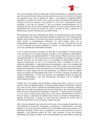 Esas son las grandes líneas de trabajo que tenemos actualmente; es importante señalar
que está tomando fuerza la línea de acción que tiene que ver con el alcohol. Como país
nos quedamos muy atrás en políticas de salud y en políticas de seguridad pública
referentes al consumo de alcohol. Hoy en día las cifras son bastante devastadoras en
términos de nivel de consumo, como también lo son en las consecuencias sociales
asociadas a este tipo de consumo. Y por eso nosotros institucionalmente con el
nacimiento de este servicio hemos tomado el desafío de volver a poner sobre la mesa la
problemática del consumo de alcohol, de volver a levantar el tema, y ponerlo en un
ambiente que nosotros sentimos que es posible avanzar.

Personalmente siento que el Ministerio de Salud y la autoridad sanitaria, todo el ámbito
de salud mental, que es donde uno podría clasificar las adicciones, lo ha dejado de lado
durante mucho tiempo. La inversión que estamos haciendo como país en el ámbito de
salud mental, es tremendamente deficitaria. La salud mental, siento que es
tremendamente importante, y tiene que ver con poder vivir una vida mejor, hoy en día
se está invirtiendo una enorme cantidad de recursos en enfermedades, que muchas
veces son causadas por enfermedades mentales.

Y por lo tanto aquí quiero reivindicar un tema que se qué también se levanta muchas
veces, qué pasa con el consumo de drogas y alcohol, ¿es un problema de salud pública?
o ¿Es un problema de seguridad pública? Y detrás de esta reflexión está éste servicio,
¿de quien depende? La convicción personal es que el problema de consumo de drogas y
alcohol, tiene que ver con ambas cosas. Es un problema de salud pública, pero de
mayores consecuencias, si uno lo ve en término de cifras y resultados, no está en el
ámbito de salud pública. Y aquí quiero hacer las distinción, si uno ve los resultados del
último resultado “Carga Enfermedad” del país el año 2010, cuando uno ve por ejemplo,
consumo de marihuana, cocaína, pasta base, que son las drogas más tradicionales que se
hablan en el país, porque son las más prevalentes, en realidad no tiene un impacto
mayor en términos de salud pública para el país. Si lo tiene el alcohol, en términos del
consumo problemático. Sí está muy asociado a los principales factores de riesgo que
producen enfermedades y que está directamente relacionado con la cantidad de
enfermedad que produce.

Cuando uno ve las drogas como marihuana, cocaína, pasta base, y aquí voy a si uno
mira las cifras de seguridad pública, el alcohol también aparece fuertemente. Entonces
qué pasa con esto, cómo se definen las prioridades dentro de los ministerios, cómo se
define que uno tenga un presupuesto que este más focalizado y más marcado para poder
lidiar con temas de prevención, tratamiento y recepción?. Cuando uno hace ese análisis,
y ve las cifras, entiende quizás porque hoy en día, dentro del Ministerio de Salud, el
tema de drogas y adicciones ha perdido mayor fuerza en términos presupuestarios y
también de relevancia. Y porque yo siento que tener marcado un servicio bajo el
Ministerio del Interior nos da una mayor ventaja como país.

Hoy en día el presupuesto que tiene este servicio, que es un presupuesto importante, que
está enfocado en prevención, tratamiento y reinserción, va directamente a esta área
temática, y no corre el riesgo de imbuirse en las necesidades infinitas que tenemos en el
Ministerio de Salud. Y por lo tanto, es importante y esto es una convicción y sé que es
debatible, y hay diferentes puntos de vista, sobre mantener el tema del consumo
problemático de drogas y alcohol, como una problemática de salud pública, siendo que
 