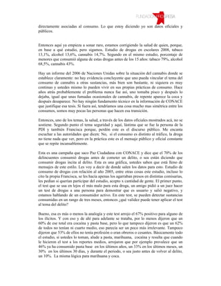 directamente asociadas al consumo. Lo que estoy diciendo yo son datos oficiales y
públicos.


Entonces aquí ya empieza a sonar raro, estamos corrigiendo la salud de quien, porque,
en base a qué estudio, pero sigamos. Estudio de drogas en escolares 2008, tabaco
13,1%, alcohol 13,6%, cannabis 14,7%. Segundo en el mismo estudio, porcentaje de
menores que consumió alguna de estas drogas antes de los 15 años: tabaco 79%, alcohol
68,5%, cannabis 43%.

Hay un informe del 2006 de Naciones Unidas sobre la situación del cannabis donde se
establece claramente: no hay evidencia concluyente que uno pueda vincular el tema del
consumo de cannabis a otras sustancias, más bien son bastante, ni siquiera es muy
continuo y ustedes mismo lo pueden vivir en sus propias prácticas de consumo. Hace
años atrás probablemente el problema nunca fue así, uno tomaba pisco y después lo
dejaba, igual que unas fumadas ocasionales de cannabis, de repente aparece la coca y
después desaparece. No hay ningún fundamento técnico en la información de CONACE
que justifique esa tesis. Si fuera así, tendríamos una cosa mucho mas simétrica entre los
consumos, somos muy pocas las personas que hacen esa transición.

Entonces, uno de los temas, la salud, a través de los datos oficiales mostrados acá, no se
sostiene. Segundo punto el tema seguridad y aquí, lástima que se fue la persona de la
PDI y también Francisca porque, perdón este es el discurso público. Me encanta
escuchar a las autoridades que dicen: No, si el consumo es distinto al tráfico, la droga
no tiene nada que ver, pero en la práctica este es el mensaje público y oficial constante
que se repite incansablemente.

Esta es una campaña que saco Paz Ciudadana con CONACE y dice que el 70% de los
delincuentes consumió drogas antes de cometer un delito, o sea están diciendo que
consumir drogas incita al delito. Esta es una gráfica, ustedes saben que está lleno de
mensajes de este estilo. Les voy a decir de donde salen los datos para esto. Estudio de
consumo de drogas con relación al año 2005, entre otras cosas este estudio, incluso lo
cito la propia Francisca, se les hacía apenas los agarraban presos en distintas comisarias,
les pedían si querían participar del estudio, acepto x cantidad de gente. El primer punto,
el test que se usa en lejos el más malo para esta droga, un amigo pidió a un juez hacer
un test de drogas a una persona para demostrar que es usuario y salió negativo, y
estamos hablando de un consumidor activo. En este test, se pueden detectar sustancias
consumidas en un rango de tres meses, entonces ¿qué validez puede tener aplicar el test
al tema del delito?

Bueno, esa es más o menos la analogía y este test arrojo el 67% positivo para alguno de
los ilícitos. Y con eso y de ahí para adelante se trataba, por lo menos dijeron que un
60% de ese total era cocaína y pasta base, pero lo que tampoco dijeron es que un 62%
de todos no tenían ni cuarto medio, eso parecía ser un poco más irrelevante. Tampoco
dijeron que 53% de ellos no tenía profesión o eran obreros o cesantes. Básicamente todo
el estudio, si ustedes lo toman, alude a pasta, marihuana, cocaína y resulta que cuando
le hicieron el test a los reportes medios, arrojaron que por ejemplo prevalece que un
46% ya ha consumido pasta base en los últimos años, un 33% en los últimos meses, un
30% en los últimos 30 días, y durante el periodo, o sea justo antes de volver al delito,
un 10%. La misma lógica para marihuana y coca.
 
