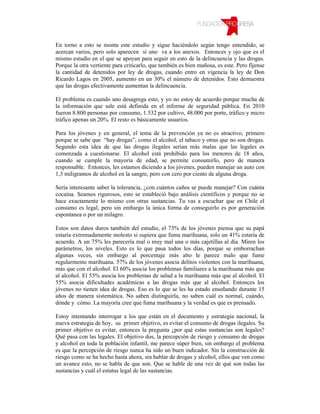 En torno a esto se monta este estudio y sigue haciéndolo según tengo entendido, se
acercan varios, pero solo aparecen si uno va a los anexos. Entonces y ojo que es el
mismo estudio en el que se apoyan para seguir en esto de la delincuencia y las drogas.
Porque la otra vertiente para criticarlo, que también es bien mañosa, es este. Pero fíjense
la cantidad de detenidos por ley de drogas, cuando entro en vigencia la ley de Don
Ricardo Lagos en 2005, aumento en un 30% el número de detenidos. Esto demuestra
que las drogas efectivamente aumentan la delincuencia.

El problema es cuando uno desagrega esto, y yo no estoy de acuerdo porque mucha de
la información que sale está definida en el informe de seguridad pública. En 2010
fueron 8.800 personas por consumo, 1.532 por cultivo, 48.000 por porte, tráfico y micro
tráfico apenas un 20%. El resto es básicamente usuarios.

Para los jóvenes y en general, el tema de la prevención ya no es atractivo, primero
porque se sabe que “hay drogas”, como el alcohol, el tabaco y otras que no son drogas.
Segundo esta idea de que las drogas ilegales serían más malas que las legales es
comenzada a cuestionarse. El alcohol está prohibido para los menores de 18 años,
cuando se cumple la mayoría de edad, se permite consumirlo, pero de manera
responsable. Entonces, les estamos diciendo a los jóvenes, pueden manejar un auto con
1,3 miligramos de alcohol en la sangre, pero con cero por ciento de alguna droga.

Sería interesante saber la tolerancia, ¿con cuántos caños se puede manejar? Con cuánta
cocaína. Seamos rigurosos, esto se estableció bajo análisis científicos y porque no se
hace exactamente lo mismo con otras sustancias. Tu vas a escuchar que en Chile el
consumo es legal, pero sin embargo la única forma de conseguirlo es por generación
espontanea o por un milagro.

Estos son datos duros también del estudio, el 73% de los jóvenes piensa que su papá
estaría extremadamente molesto si supiera que fuma marihuana, solo un 41% estaría de
acuerdo. A un 75% les parecería mal o muy mal una o más cajetillas al día. Miren los
parámetros, los niveles. Esto es lo que pasa todos los días, porque se emborrachan
algunas veces, sin embargo al porcentaje más alto le parece malo que fume
regularmente marihuana. 57% de los jóvenes asocia delitos violentos con la marihuana,
más que con el alcohol. El 60% asocia los problemas familiares a la marihuana más que
al alcohol. El 53% asocia los problemas de salud a la marihuana más que al alcohol. El
55% asocia dificultades académicas a las drogas más que al alcohol. Entonces los
jóvenes no tienen idea de drogas. Eso es lo que se les ha estado enseñando durante 15
años de manera sistemática. No saben distinguirla, no saben cuál es normal, cuándo,
dónde y cómo. La mayoría cree que fuma marihuana y la verdad es que es prensado.

Estoy intentando interrogar a los que están en el documento y estrategia nacional, la
nueva estrategia de hoy, su primer objetivo, es evitar el consumo de drogas ilegales. Su
primer objetivo es evitar, entonces la pregunta ¿por qué estas sustancias son legales?
Qué pasa con las legales. El objetivo dos, la percepción de riesgo y consumo de drogas
y alcohol en toda la población infantil, me parece súper bien, sin embargo el problema
es que la percepción de riesgo nunca ha sido un buen indicador. Sin la construcción de
riesgo como se ha hecho hasta ahora, sin hablar de drogas y alcohol, ellos que ven como
un avance esto, no se habla de que son. Que se hable de una vez de qué son todas las
sustancias y cuál el estatus legal de las sustancias.
 