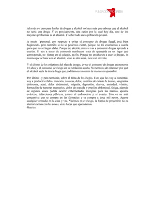 Al revés yo creo para hablar de drogas y alcohol no hace más que esbozar que el alcohol
no sería una droga. Y es precisamente, una razón por la cual hoy día, uno de los
mayores problemas es el alcohol. Y sobre todo en la población juvenil.

A modo personal, con respecto a evitar el consumo de drogas ilegal, está bien
hagámoslo, pero también si no lo podemos evitar, porque no les enseñamos a usarla
para que no se hagan daño. Porque no decirle, mira si vas a consumir drogas aprende a
usarlas. Si vas a tratar de consumir marihuana trata de quemarla en un lugar que
corresponde, no fumes en el colegio, en fin. Porque no enseñarles a usar la drogas, lo
mismo que se hace con el alcohol, si no es otra cosa, no es un invento.

Y el último de los objetivos del plan de drogas, evitar el consumo de drogas en menores
18 años y el consumo de riesgo en la población adulta. No termino de entender por qué
el alcohol sería la única droga que podríamos consumir de manera responsable.

Por último y para terminar, sobre el tema de los riegos. Esto que les voy a comentar,
voy a producir cefalea, molestia, nauseas, dolor, cambios de estado de ánimo, sangrados
dolorosos, acné, dolor abdominal, migraña, depresión, diarrea, ansiedad, vómito,
formación de tumores mamarios, dolor de espalda y presión abdominal, fatiga, además
de algunos casos podría ocurrir enfermedades malignas para las mamas, quistes
ováricos, infecciones pélvicas, cáncer al endometrio y al ovario. Esto es un anti
conceptivo que se compra en las farmacias y se compra a doce mil pesos. Agarre
cualquier remedio en la casa y vea. Vivimos en el riesgo, la forma de prevenirlo no es
aterrorizarnos con las cosas, si no hacer que aprendamos.
Gracias.
 