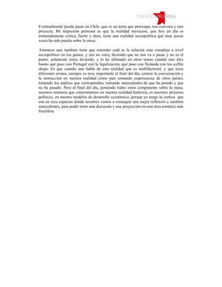 Eventualmente puede pasar en Chile, que es un tema que preocupa, nos convoca y uno
proyecta. Mi impresión personal es que la realidad mexicana, que hoy en día es
tremendamente critica, fuerte y dura, tiene una realidad sociopolítica que muy pocas
veces ha sido puesta sobre la mesa.

 Entonces uno también tiene que entender cuál es la relación más compleja a nivel
sociopolítico en los países, y eso no estoy diciendo que no nos va a pasar y no es el
punto, solamente estoy diciendo, y lo he afirmado en otros temas cuando uno dice
bueno qué paso con Portugal con la legalización, qué paso con Holanda con los coffee
shops. Es que cuando uno habla de esta realidad que es multifactorial, y que tiene
diferentes aristas, siempre es muy importante al final del día, centrar la conversación y
la instrucción en nuestra realidad como país tomando experiencias de otros países,
tomando los análisis que corresponden, tomando antecedentes de que ha pasado y que
no ha pasado. Pero al final del día, poniendo todos estos componente sobre la mesa,
nosotros tenemos que concentrarnos en nuestra realidad histórica, es nuestros procesos
políticos, en nuestro modelos de desarrollo económico, porque yo tengo la certeza que
son en esos espacios donde nosotros vamos a conseguir una mejor reflexión y también
antecedentes, para poder tener una discusión y una proyección en esta área temática más
fructífera.
 