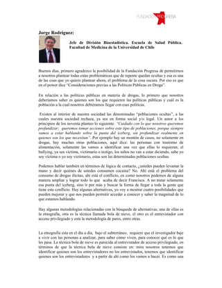 Jorge Rodríguez:

                   Jefe de División Bioestadística. Escuela de Salud Pública.
                   Facultad de Medicina de la Universidad de Chile




Buenos días, primero agradezco la posibilidad de la Fundación Progresa de permitirnos
a nosotros plantear todas estas problemáticas que de repente quedan ocultas y esa es una
de las coas que yo quiero plantear ahora, el problema de la cosa oscura. Por eso es que
en el power dice “Consideraciones previas a las Políticas Públicas en Droga”.

En relación a las políticas públicas en materia de drogas, lo primero que nosotros
deberíamos saber es quienes son los que requieren las políticas públicas y cuál es la
población a la cual nosotros debiéramos llegar con esas políticas.

 Existen al interior de nuestra sociedad las denominadas “poblaciones ocultas”, a las
cuales nuestra sociedad rechaza, ya sea en forma social y/o legal. Un autor a los
principios de los noventa planteo lo siguiente: “Cuidado con lo que nosotros queremos
profundizar; queremos tomar acciones sobre este tipo de poblaciones, porque siempre
vamos a estar hablando sobre la punta del iceberg, sin profundizar realmente en
quienes son los que necesitan”. Por ejemplo hay un montón de casos, no solamente en
drogas, hay muchas otras poblaciones, aquí dice: las personas con trastorno de
alimentación, solamente las vamos a identificar una vez que ellas lo requieran; el
bullying, ya sea víctima, victimario o testigo, los niños no van a estar diciendo, sabe yo
soy víctima o yo soy victimario, estas son las determinadas poblaciones ocultas.

Podemos hablar también en términos de lógica de contacto, ¿ustedes pueden levantar la
mano y decir quiénes de ustedes consumen cocaína? No. Ahí está el problema del
consumo de drogas ilícitas, ahí está el conflicto, en como nosotros podemos de alguna
manera ampliar y lograr todo lo que acaba de decir Francisca. A no tratar solamente
esa punta del iceberg, sino ir por más y buscar la forma de llegar a toda la gente que
tiene este conflicto. Hay algunas alternativas, yo voy a mostrar cuatro posibilidades que
pueden mejorar y que nos pueden permitir acceder a conocer y saber la magnitud de lo
que estamos hablando.

Hay algunas metodologías relacionadas con la búsqueda de alternativas, una de ellas es
la etnografía, otra es la técnica llamada bola de nieve, el otro es el entrevistador con
acceso privilegiado y esta la metodología de pares, entre otras.


La etnografía esta en el día a día, bajo el subterráneo, requiere que el investigador baje
a vivir con las personas a analizar, para saber cómo viven, para conocer qué es lo que
les pasa. La técnica bola de nieve es parecida al entrevistador de acceso privilegiado, en
términos de que la técnica bola de nieve consiste en: mira nosotros tenemos que
identificar quienes son los entrevistadores no los entrevistados, tenemos que identificar
quienes son los entrevistadores y a partir de ahí como los vamos a hacer. Es como una
 