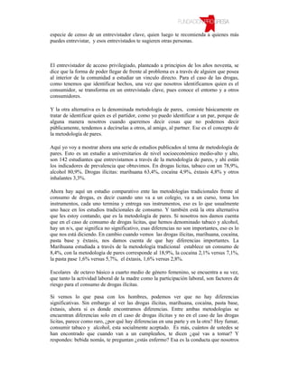 especie de censo de un entrevistador clave, quien luego te recomienda a quienes más
puedes entrevistar, y esos entrevistados te sugieren otras personas.



El entrevistador de acceso privilegiado, planteado a principios de los años noventa, se
dice que la forma de poder llegar de frente al problema es a través de alguien que posea
al interior de la comunidad a estudiar un vinculo directo. Para el caso de las drogas,
como tenemos que identificar hechos, una vez que nosotros identificamos quien es el
consumidor, se transforma en un entrevistado clave, pues conoce el entorno y a otros
consumidores.

Y la otra alternativa es la denominada metodología de pares, consiste básicamente en
tratar de identificar quien es el partidor, como yo puedo identificar a un par, porque de
alguna manera nosotros cuando queremos decir cosas que no podemos decir
públicamente, tendemos a decírselas a otros, al amigo, al partner. Ese es el concepto de
la metodología de pares.

Aquí yo voy a mostrar ahora una serie de estudios publicados al tema de metodología de
pares. Esto es un estudio a universitarios de nivel socioeconómico medio-alto y alto,
son 142 estudiantes que entrevistamos a través de la metodología de pares, y ahí están
los indicadores de prevalencia que obtuvimos. En drogas licitas, tabaco con un 78,9%,
alcohol 80,9%. Drogas ilícitas: marihuana 63,4%, cocaína 4,9%, éxtasis 4,8% y otros
inhalantes 3,3%.

Ahora hay aquí un estudio comparativo ente las metodologías tradicionales frente al
consumo de drogas, es decir cuando uno va a un colegio, va a un curso, toma los
instrumentos, cada uno termina y entrega sus instrumentos, eso es lo que usualmente
uno hace en los estudios tradicionales de consumo. Y también está la otra alternativa
que les estoy contando, que es la metodología de pares. Si nosotros nos damos cuenta
que en el caso de consumo de drogas licitas, que hemos denominado tabaco y alcohol,
hay un n/s, que significa no significativo, esas diferencias no son importantes, eso es lo
que nos está diciendo. En cambio cuando vemos las drogas ilícitas, marihuana, cocaína,
pasta base y éxtasis, nos damos cuenta de que hay diferencias importantes. La
Marihuana estudiada a través de la metodología tradicional establece un consumo de
8,4%, con la metodología de pares corresponde al 18,9%, la cocaína 2,1% versus 7,1%,
la pasta pase 1,6% versus 5,7%, el éxtasis, 1,6% versus 2,8%.

Escolares de octavo básico a cuarto medio de género femenino, se encuentra a su vez,
que tanto la actividad laboral de la madre como la participación laboral, son factores de
riesgo para el consumo de drogas ilícitas.

Si vemos lo que pasa con los hombres, podemos ver que no hay diferencias
significativas. Sin embargo al ver las drogas ilícitas, marihuana, cocaína, pasta base,
éxtasis, ahora si es donde encontramos diferencias. Entre ambas metodologías se
encuentran diferencias solo en el caso de drogas ilícitas y no en el caso de las drogas
licitas, parece como raro, ¿por qué hay diferencias en una parte y en la otra? Hoy fumar,
consumir tabaco y alcohol, esta socialmente aceptado. Es más, cuántos de ustedes se
han encontrado que cuando van a un cumpleaños, te dicen ¿qué vas a tomar? Y
respondes: bebida nomás, te preguntan ¿estás enfermo? Esa es la conducta que nosotros
 