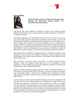 Karla Rubilar

                        Médico Cirujano, de la Universidad de Santiago de Chile.
                        Diputada, por Renovación Nacional, Distrito N°17
                        (Conchalí, Huechuraba, Renca).




Hola buenos días, quiero agradecer la invitación a Marco, como siempre generando
debates muy interesantes, que no siempre están en el tapete de este país, y obviamente a
la Fundación Progresa.

Escuchando atentamente a los expositores anteriores, yo me voy a referir a un tema que
creo tiene mucha relevancia para ponerla en discusión, que tiene que ver con el uso
terapéutico de la marihuana y parto diciendo algo importante, que es que hablo por mi y
por mí. Porque por el lado del sector que yo represento, que no es desconocido, y
además tomando y asumiendo que somos gobierno, obviamente ni puedo representar ni
al gobierno, ni a la Renovación Nacional en esta postura. Es la postura de la diputada
Karla Rubilar y que voy a fundamentar un poco, junto con la experiencia, un poco de
bibliografía, un poco de trabajo, y de cómo se han ido formando ciertas convicciones.

Parto diciendo que la marihuana es la droga ilícita más consumida en el mundo, se han
declarado al menos cerca de 162 millones de personas, cifra que imagino que esta
subestimada hoy día según la clase del profesor, y obviamente la gran mayoría de ellos
son un núcleo joven.

Pero no obstante a lo anterior, países como España, 16 estados de Estados Unidos,
Holanda e Israel, han regulado diversos tipos de uso de la marihuana con fines
terapéuticos. Incluso Canadá hoy día tiene un medicamento, basado en la cannabis que
se llama Sativex, que lo producen desde 2003.

Muchos estudiosos, académicos plantean, que hay un antes y un después de Sativex y la
discusión que se ha desarrollado frente a este tema, es siempre la misma en estos países
que se ha logrado regular y autorizar el uso terapéutico de la marihuana. En primer
lugar, permitir el consumo a ciertos enfermos, no abre la puerta hacia pacientes que no
están enfermos.

Y en ese sentido yo quiero contar un poquito la historia, muy corto, la marihuana 2700
años antes de Cristo, ya se usaba para tratar ciertos problemas. En el siglo XIX, fue muy
aceptada como analgésico y anticonvulsivo, para combatir la tos, dolor y los hongos.
Paso que empezaron a llegar las drogas con los fármacos sintéticos, y empezó también
la presión social por los efectos del uso reiterativo de la marihuana. Obviamente toda la
presión del los efectos del uso social y recreativo de la marihuana, generó una presión
social que inhibió el desarrollo de esta nueva industria como farmacéutica. Y a inicios
del siglo XX se aisló como un mecanismo terapéutico.
 