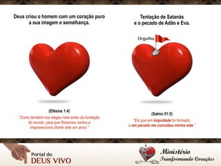 Deus criou o homem com um coração puro
a sua imagem e semelhança.
(Efésios 1:4)
“Como também nos elegeu nele antes da fundação
do mundo, para que fôssemos santos e
irrepreensíveis diante dele em amor;”
Tentação de Satanás 
e o pecado de Adão e Eva.
(Salmo 51:5)
"Eis que em iniquidade fui formado, 
e em pecado me concebeu minha mãe.”
 