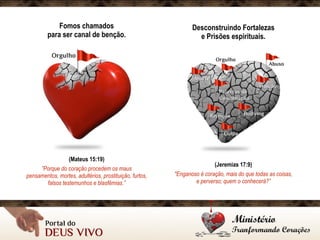 Fomos chamados 
para ser canal de benção.
(Mateus 15:19)
”Porque do coração procedem os maus
pensamentos, mortes, adultérios, prostituição, furtos,
falsos testemunhos e blasfêmias.”
Desconstruindo Fortalezas 
e Prisões espirituais.
(Jeremias 17:9)
"Enganoso é coração, mais do que todas as coisas, 
e perverso; quem o conhecerá?”
 