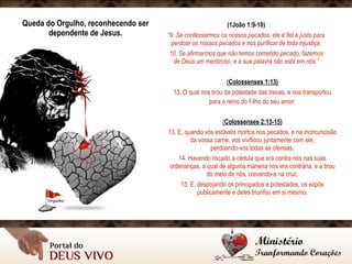 Queda do Orgulho, reconhecendo ser
dependente de Jesus.
(1João 1:9-10)
“9. Se confessarmos os nossos pecados, ele é fiel e justo para
perdoar os nossos pecados e nos purificar de toda injustiça.
10. Se afirmarmos que não temos cometido pecado, fazemos
de Deus um mentiroso, e a sua palavra não está em nós.”
(Colossenses 1:13)
13. O qual nos tirou da potestade das trevas, e nos transportou
para o reino do Filho do seu amor; 
(Colossenses 2:13-15)
13. E, quando vós estáveis mortos nos pecados, e na incircuncisão
da vossa carne, vos vivificou juntamente com ele,  
perdoando-vos todas as ofensas,
14. Havendo riscado a cédula que era contra nós nas suas
ordenanças, a qual de alguma maneira nos era contrária, e a tirou
do meio de nós, cravando-a na cruz.
15. E, despojando os principados e potestades, os expôs
publicamente e deles triunfou em si mesmo.
 