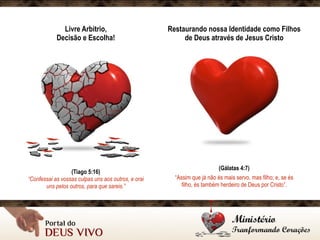 Livre Arbitrio, 
Decisão e Escolha!
(Tiago 5:16)
“Confessai as vossas culpas uns aos outros, e orai
uns pelos outros, para que sareis.”
Restaurando nossa Identidade como Filhos
de Deus através de Jesus Cristo
(Gálatas 4:7)
“Assim que já não és mais servo, mas filho; e, se és
filho, és também herdeiro de Deus por Cristo”.
 