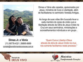 Dimas e Vânia são casados, apaixonados por
Jesus, ministros de Cura e Libertação, além
de facilitadores no seminário Veredas Antigas.
Ao longo de suas vidas têm buscado levar a
cada membro do corpo de cristo cura e
libertação através da Obra de Jesus Cristo na
Cruz em seus seminários, ministrações e
aconselhamentos individuais e em grupo .
“Quem Cura e Liberta é Deus 
através da obra de Jesus Cristo na cruz, 
nós somente facilitamos neste processo."
Dimas Jr. e Vânia
(11) 99778-4321 | 99890-9689
contato@transformandocoracoes.com.br
 