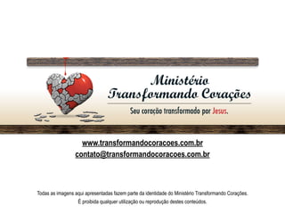 www.transformandocoracoes.com.br
contato@transformandocoracoes.com.br
Todas as imagens aqui apresentadas fazem parte da identidade do Ministério Transformando Corações.
É proibida qualquer utilização ou reprodução destes conteúdos.
 