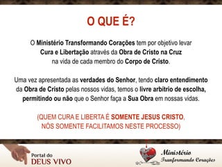 O QUE É?
O Ministério Transformando Corações tem por objetivo levar
Cura e Libertação através da Obra de Cristo na Cruz
na vida de cada membro do Corpo de Cristo.
Uma vez apresentada as verdades do Senhor, tendo claro entendimento
da Obra de Cristo pelas nossos vidas, temos o livre arbítrio de escolha,
permitindo ou não que o Senhor faça a Sua Obra em nossas vidas.
(QUEM CURA E LIBERTA É SOMENTE JESUS CRISTO,
NÓS SOMENTE FACILITAMOS NESTE PROCESSO)
 