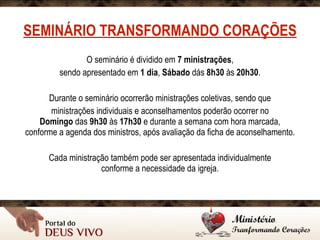 SEMINÁRIO TRANSFORMANDO CORAÇÕES
O seminário é dividido em 7 ministrações,
sendo apresentado em 1 dia, Sábado dás 8h30 às 20h30.
Durante o seminário ocorrerão ministrações coletivas, sendo que
ministrações individuais e aconselhamentos poderão ocorrer no 
Domingo das 9h30 às 17h30 e durante a semana com hora marcada, 
conforme a agenda dos ministros, após avaliação da ficha de aconselhamento.
Cada ministração também pode ser apresentada individualmente 
conforme a necessidade da igreja.
 