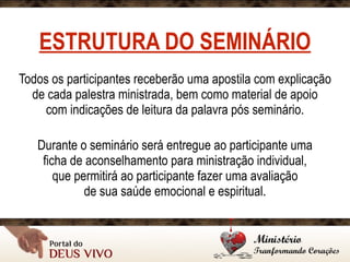 ESTRUTURA DO SEMINÁRIO
Todos os participantes receberão uma apostila com explicação
de cada palestra ministrada, bem como material de apoio 
com indicações de leitura da palavra pós seminário.
Durante o seminário será entregue ao participante uma 
ficha de aconselhamento para ministração individual, 
que permitirá ao participante fazer uma avaliação 
de sua saúde emocional e espiritual.
 