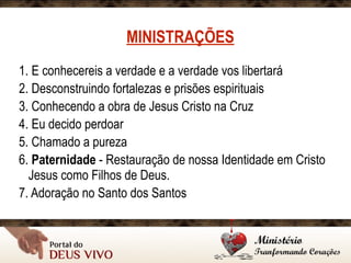 MINISTRAÇÕES
1. E conhecereis a verdade e a verdade vos libertará
2. Desconstruindo fortalezas e prisões espirituais
3. Conhecendo a obra de Jesus Cristo na Cruz
4. Eu decido perdoar
5. Chamado a pureza
6. Paternidade - Restauração de nossa Identidade em Cristo
Jesus como Filhos de Deus.
7. Adoração no Santo dos Santos
 