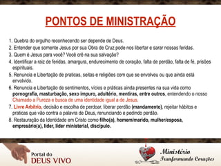 PONTOS DE MINISTRAÇÃO
1. Quebra do orgulho reconhecendo ser depende de Deus.
2. Entender que somente Jesus por sua Obra de Cruz pode nos libertar e sarar nossas feridas.
3. Quem é Jesus para você? Você crê na sua salvação?
4. Identificar a raiz de feridas, amargura, endurecimento de coração, falta de perdão, falta de fé, prisões
espirituais.
5. Renuncia e Libertação de praticas, seitas e religiões com que se envolveu ou que ainda está
envolvido.
6. Renuncia e Libertação de sentimentos, vícios e práticas ainda presentes na sua vida como
pornografia, masturbação, sexo impuro, adultério, mentiras, entre outros, entendendo o nosso
Chamado a Pureza e busca de uma identidade igual a de Jesus.
7. Livre Arbítrio, decisão e escolha de perdoar, liberar perdão (mandamento), rejeitar hábitos e
praticas que vão contra a palavra de Deus, renunciando e pedindo perdão.
8. Restauração da Identidade em Cristo como filho(a), homem/marido, mulher/esposa,
empresário(a), líder, líder ministerial, discípulo.
 