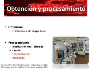 Obtención y procesamiento

    • Obtención
          – Fraccionamiento sangre total



    • Procesamiento
          –   Inactivación viral (plasma)
          –   Lavado
          –   Leucoreducción
          –   Irradiación

Guía sobre transfusión de componentes sanguíneos y derivados
Plasmáticos. Sociedad Española de Transfusión Sanguínea. 2010
 