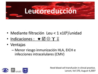 Leucoreducción

• Mediante filtración Leu < 1 x106/unidad
• Indicaciones :    
• Ventajas
  – Menor riesgo inmunización HLA, EICH e
    infecciones intracelulares (CMV)


                         Reed blood cell transfusión in clincal practice.
                                       Lancet, Vol 370, August 4,2007
 