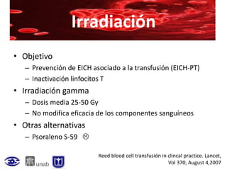 Irradiación
• Objetivo
   – Prevención de EICH asociado a la transfusión (EICH-PT)
   – Inactivación linfocitos T
• Irradiación gamma
   – Dosis media 25-50 Gy
   – No modifica eficacia de los componentes sanguíneos
• Otras alternativas
   – Psoraleno S-59 

                          Reed blood cell transfusión in clincal practice. Lancet,
                                                         Vol 370, August 4,2007
 