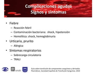 Complicaciones agudas
                  Signos y síntomas

• Fiebre
   – Reacción febril
   – Contaminación bacteriana: shock, hipotensión
   – Hemolítica: shock, hemoglobinuria
• Urticaria, prurito
   – Alérgica
• Síntomas respiratorios
   – Sobrecarga circulatoria
   – TRALI


                   Guía sobre transfusión de componentes sanguíneos y derivados
                   Plasmáticos. Sociedad Española de Transfusión Sanguínea. 2010
 