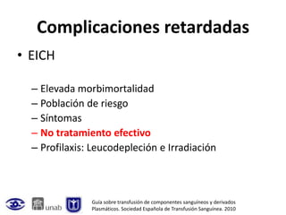 Complicaciones retardadas
• EICH

  – Elevada morbimortalidad
  – Población de riesgo
  – Síntomas
  – No tratamiento efectivo
  – Profilaxis: Leucodepleción e Irradiación



               Guía sobre transfusión de componentes sanguíneos y derivados
               Plasmáticos. Sociedad Española de Transfusión Sanguínea. 2010
 