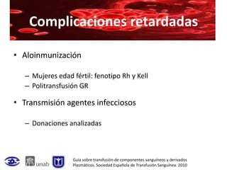 Complicaciones retardadas

• Aloinmunización

   – Mujeres edad fértil: fenotipo Rh y Kell
   – Politransfusión GR

• Transmisión agentes infecciosos

   – Donaciones analizadas



                  Guía sobre transfusión de componentes sanguíneos y derivados
                  Plasmáticos. Sociedad Española de Transfusión Sanguínea. 2010
 