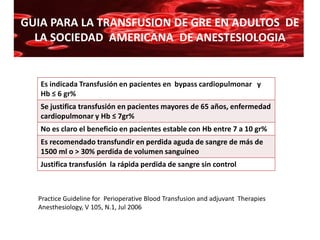 GUIA PARA LA TRANSFUSION DE GRE EN ADULTOS DE
  LA SOCIEDAD AMERICANA DE ANESTESIOLOGIA


   Es indicada Transfusión en pacientes en bypass cardiopulmonar y
   Hb ≤ 6 gr%
   Se justifica transfusión en pacientes mayores de 65 años, enfermedad
   cardiopulmonar y Hb ≤ 7gr%
   No es claro el beneficio en pacientes estable con Hb entre 7 a 10 gr%
   Es recomendado transfundir en perdida aguda de sangre de más de
   1500 ml o > 30% perdida de volumen sanguíneo
   Justifica transfusión la rápida perdida de sangre sin control



  Practice Guideline for Perioperative Blood Transfusion and adjuvant Therapies
  Anesthesiology, V 105, N.1, Jul 2006
 