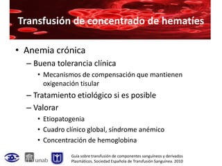 Transfusión de concentrado de hematíes

• Anemia crónica
  – Buena tolerancia clínica
     • Mecanismos de compensación que mantienen
       oxigenación tisular
  – Tratamiento etiológico si es posible
  – Valorar
     • Etiopatogenia
     • Cuadro clínico global, síndrome anémico
     • Concentración de hemoglobina

               Guía sobre transfusión de componentes sanguíneos y derivados
               Plasmáticos. Sociedad Española de Transfusión Sanguínea. 2010
 