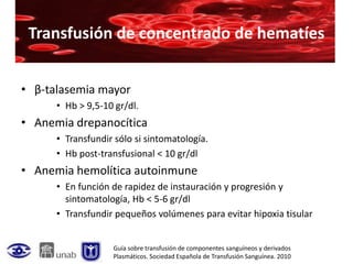 Transfusión de concentrado de hematíes


• β-talasemia mayor
      • Hb > 9,5-10 gr/dl.
• Anemia drepanocítica
      • Transfundir sólo si sintomatología.
      • Hb post-transfusional < 10 gr/dl
• Anemia hemolítica autoinmune
      • En función de rapidez de instauración y progresión y
        sintomatología, Hb < 5-6 gr/dl
      • Transfundir pequeños volúmenes para evitar hipoxia tisular


                   Guía sobre transfusión de componentes sanguíneos y derivados
                   Plasmáticos. Sociedad Española de Transfusión Sanguínea. 2010
 