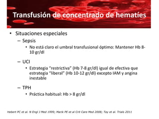 Transfusión de concentrado de hematíes

 • Situaciones especiales
       – Sepsis
             • No está claro el umbral transfusional óptimo: Mantener Hb 8-
               10 gr/dl

       – UCI
             • Estrategia “restrictiva” (Hb 7-8 gr/dl) igual de efectiva que
               estrategia “liberal” (Hb 10-12 gr/dl) excepto IAM y angina
               inestable

       – TPH
             • Práctica habitual: Hb > 8 gr/dl


Hebert PC et al. N Engl J Med 1999; Marik PE et al Crit Care Med 2008; Tay et al. Trials 2011
 