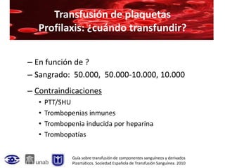Transfusión de plaquetas
  Profilaxis: ¿cuándo transfundir?

– En función de ?
– Sangrado: 50.000, 50.000-10.000, 10.000
– Contraindicaciones
   •   PTT/SHU
   •   Trombopenias inmunes
   •   Trombopenia inducida por heparina
   •   Trombopatías


               Guía sobre transfusión de componentes sanguíneos y derivados
               Plasmáticos. Sociedad Española de Transfusión Sanguínea. 2010
 