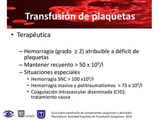 Transfusión de plaquetas
• Terapéutica

  – Hemorragia (grado ≥ 2) atribuible a déficit de
    plaquetas
  – Mantener recuento > 50 x 109/l
  – Situaciones especiales
     • Hemorragia SNC > 100 x109/l
     • Hemorragia masiva y politraumatismos > 75 x 109/l
     • Coagulación intravascular diseminada (CID):
       tratamiento causa

                Guía sobre transfusión de componentes sanguíneos y derivados
                Plasmáticos. Sociedad Española de Transfusión Sanguínea. 2010
 