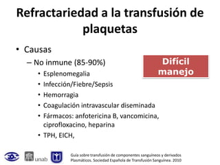 Refractariedad a la transfusión de
            plaquetas
• Causas
  – No inmune (85-90%)                                        Difícil
    • Esplenomegalia                                          manejo
    • Infección/Fiebre/Sepsis
    • Hemorragia
    • Coagulación intravascular diseminada
    • Fármacos: anfotericina B, vancomicina,
      ciprofloxacino, heparina
    • TPH, EICH,

              Guía sobre transfusión de componentes sanguíneos y derivados
              Plasmáticos. Sociedad Española de Transfusión Sanguínea. 2010
 