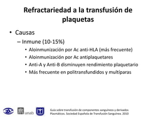 Refractariedad a la transfusión de
                plaquetas
• Causas
  – Inmune (10-15%)
    •   Aloinmunización por Ac anti-HLA (más frecuente)
    •   Aloinmunización por Ac antiplaquetares
    •   Anti-A y Anti-B disminuyen rendimiento plaquetario
    •   Más frecuente en politransfundidos y multíparas




                 Guía sobre transfusión de componentes sanguíneos y derivados
                 Plasmáticos. Sociedad Española de Transfusión Sanguínea. 2010
 