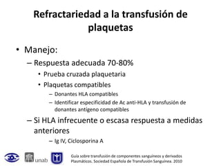 Refractariedad a la transfusión de
               plaquetas
• Manejo:
  – Respuesta adecuada 70-80%
     • Prueba cruzada plaquetaria
     • Plaquetas compatibles
        – Donantes HLA compatibles
        – Identificar especificidad de Ac anti-HLA y transfusión de
          donantes antígeno compatibles
  – Si HLA infrecuente o escasa respuesta a medidas
    anteriores
        – Ig IV, Ciclosporina A

                 Guía sobre transfusión de componentes sanguíneos y derivados
                 Plasmáticos. Sociedad Española de Transfusión Sanguínea. 2010
 