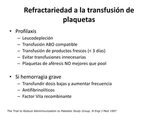 Refractariedad a la transfusión de
                        plaquetas
 • Profilaxis
       –   Leucodepleción
       –   Transfusión ABO compatible
       –   Transfusión de productos frescos (< 3 días)
       –   Evitar transfusiones innecesarias
       –   Plaquetas de aféresis NO mejores que pool

 • Si hemorragia grave
       – Transfundir dosis bajas y aumentar frecuencia
       – Antifibrinolíticos
       – Factor VIIa recombinante

The Trial to Reduce Alloimmunization to Platelets Study Group. N Engl J Med 1997
 