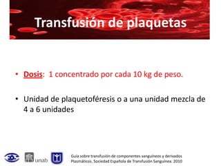 Transfusión de plaquetas


• Dosis: 1 concentrado por cada 10 kg de peso.

• Unidad de plaquetoféresis o a una unidad mezcla de
  4 a 6 unidades




               Guía sobre transfusión de componentes sanguíneos y derivados
               Plasmáticos. Sociedad Española de Transfusión Sanguínea. 2010
 
